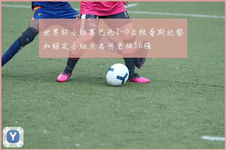 世界杯小组赛巴西2-0击败哥斯达黎加锁定小组头名并晋级16强