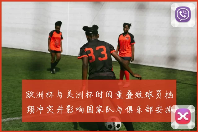 欧洲杯与美洲杯时间重叠致球员档期冲突并影响国家队与俱乐部安排