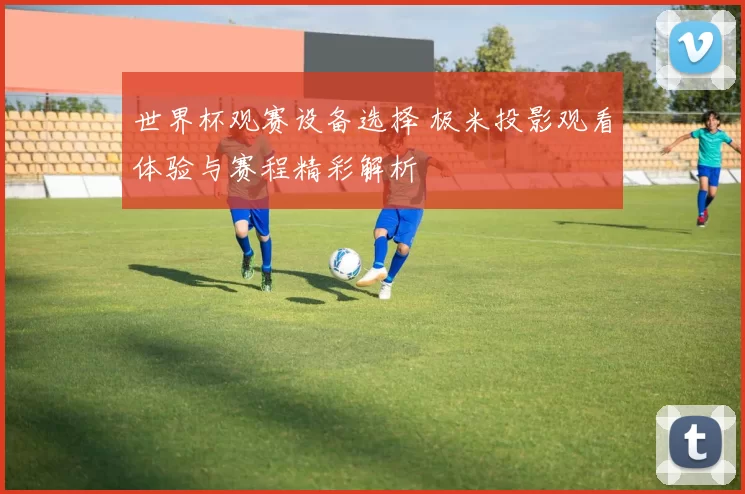 世界杯观赛设备选择 极米投影观看体验与赛程精彩解析