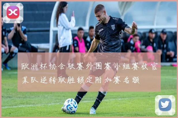 欧洲杯协会联赛外围赛小组赛收官某队逆转取胜锁定附加赛名额