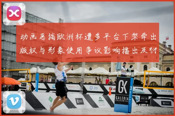 动画恶搞欧洲杯遭多平台下架牵出版权与形象使用争议影响播出及衍生授权