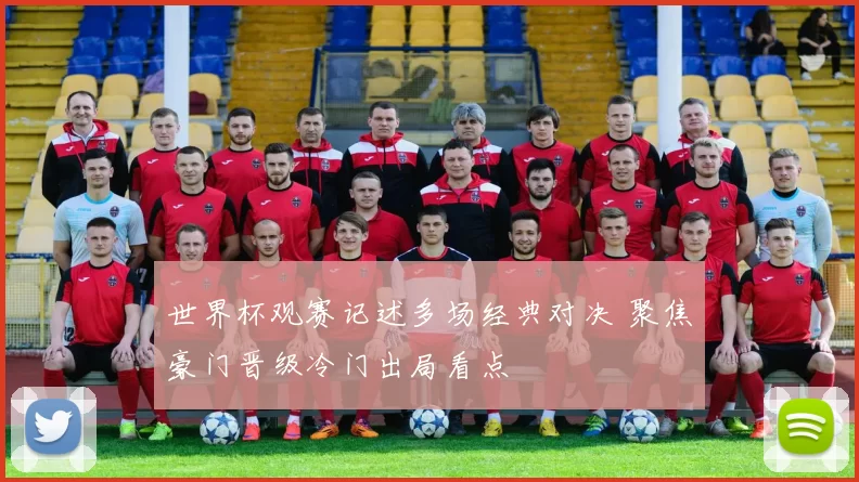 世界杯观赛记述多场经典对决 聚焦豪门晋级冷门出局看点