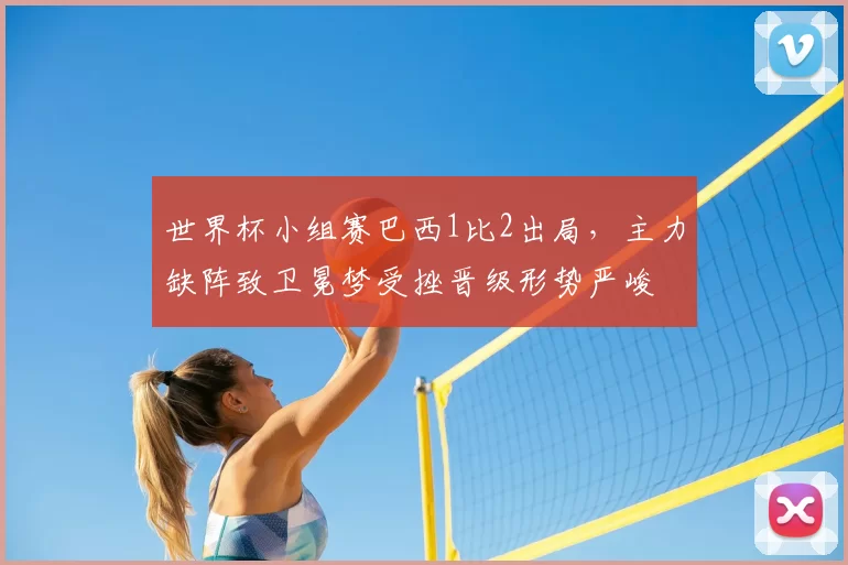 世界杯小组赛巴西1比2出局，主力缺阵致卫冕梦受挫晋级形势严峻