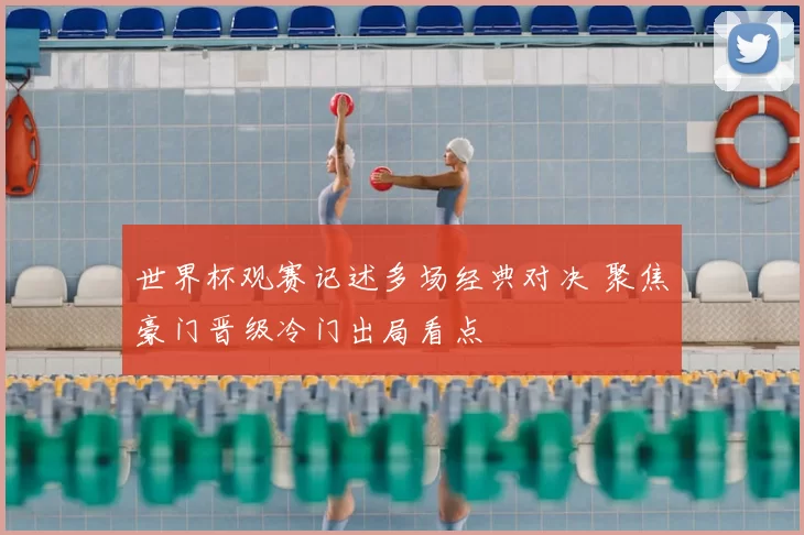 世界杯观赛记述多场经典对决 聚焦豪门晋级冷门出局看点